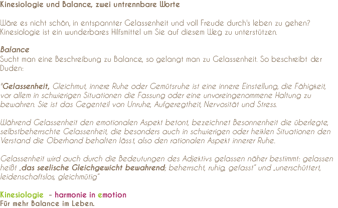 Kinesiologie und Balance, zwei untrennbare Worte Wäre es nicht schön, in entspannter Gelassenheit und voll Freude durch's leben zu gehen? Kinesiologie ist ein wunderbares Hilfsmittel um Sie auf diesem Weg zu unterstützen. Balance Sucht man eine Beschreibung zu Balance, so gelangt man zu Gelassenheit. So beschreibt der Duden: "Gelassenheit, Gleichmut, innere Ruhe oder Gemütsruhe ist eine innere Einstellung, die Fähigkeit, vor allem in schwierigen Situationen die Fassung oder eine unvoreingenommene Haltung zu bewahren. Sie ist das Gegenteil von Unruhe, Aufgeregtheit, Nervosität und Stress.  Während Gelassenheit den emotionalen Aspekt betont, bezeichnet Besonnenheit die überlegte, selbstbeherrschte Gelassenheit, die besonders auch in schwierigen oder heiklen Situationen den Verstand die Oberhand behalten lässt, also den rationalen Aspekt innerer Ruhe. Gelassenheit wird auch durch die Bedeutungen des Adjektivs gelassen näher bestimmt: gelassen heißt „das seelische Gleichgewicht bewahrend; beherrscht, ruhig, gefasst“ und „unerschüttert, leidenschaftslos, gleichmütig“ Kinesiologie - harmonie in emotion Für mehr Balance im Leben.